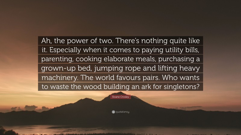 Sloane Crosley Quote: “Ah, the power of two. There’s nothing quite like it. Especially when it comes to paying utility bills, parenting, cooking elaborate meals, purchasing a grown-up bed, jumping rope and lifting heavy machinery. The world favours pairs. Who wants to waste the wood building an ark for singletons?”