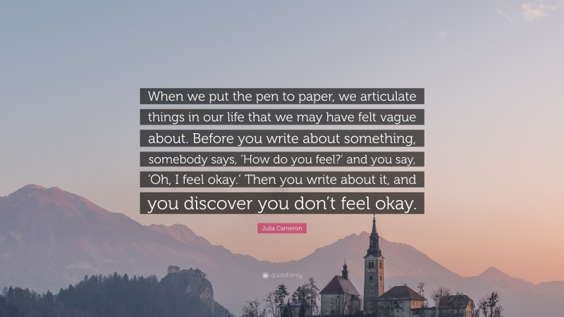 Julia Cameron Quote: “When we put the pen to paper, we articulate things in our life that we may have felt vague about. Before you write about something, somebody says, ‘How do you feel?’ and you say, ‘Oh, I feel okay.’ Then you write about it, and you discover you don’t feel okay.”