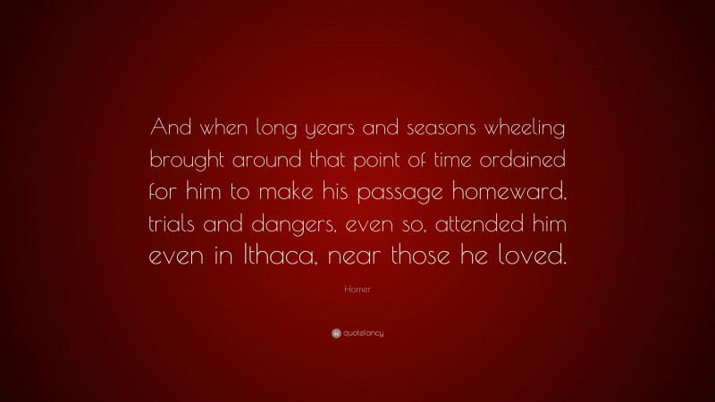 Homer Quote: “And when long years and seasons wheeling brought around that point of time ordained for him to make his passage homeward, trials and dangers, even so, attended him even in Ithaca, near those he loved.”