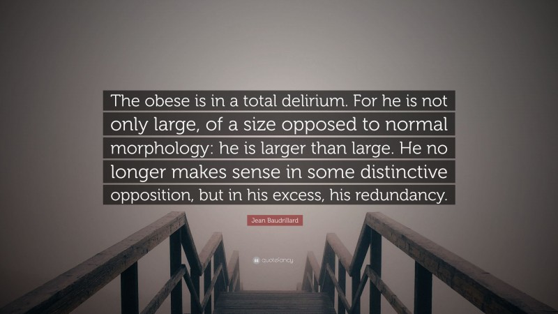 Jean Baudrillard Quote: “The obese is in a total delirium. For he is not only large, of a size opposed to normal morphology: he is larger than large. He no longer makes sense in some distinctive opposition, but in his excess, his redundancy.”