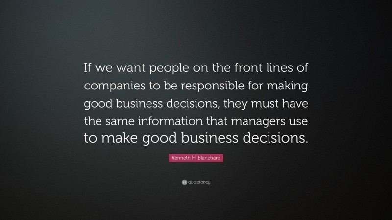 Kenneth H. Blanchard Quote: “If we want people on the front lines of companies to be responsible for making good business decisions, they must have the same information that managers use to make good business decisions.”