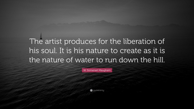W. Somerset Maugham Quote: “The artist produces for the liberation of his soul. It is his nature to create as it is the nature of water to run down the hill.”