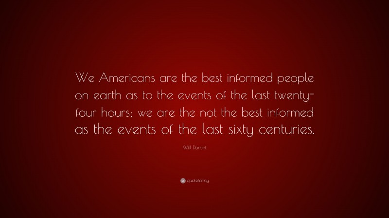 Will Durant Quote: “We Americans are the best informed people on earth as to the events of the last twenty-four hours; we are the not the best informed as the events of the last sixty centuries.”