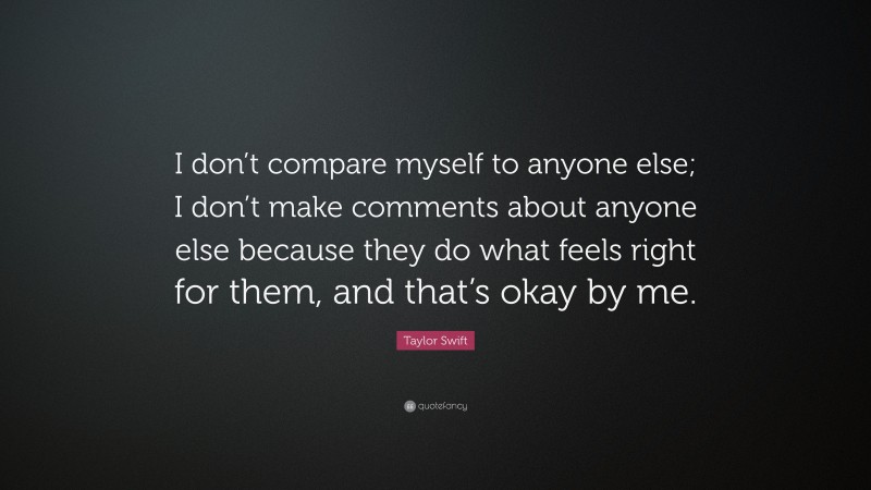 Taylor Swift Quote: “I don’t compare myself to anyone else; I don’t make comments about anyone else because they do what feels right for them, and that’s okay by me.”