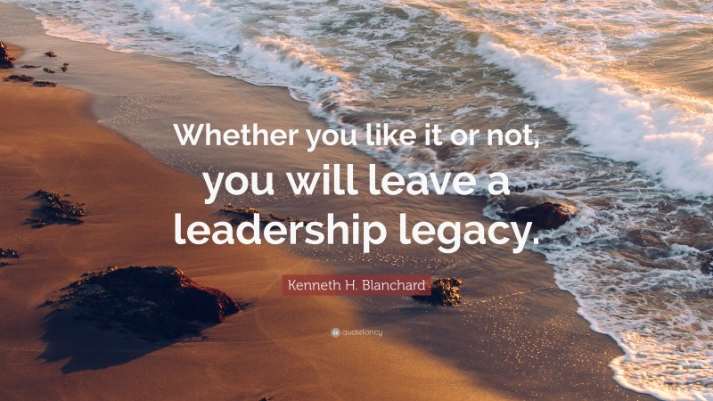 Kenneth H. Blanchard Quote: “Whether you like it or not, you will leave a leadership legacy.”