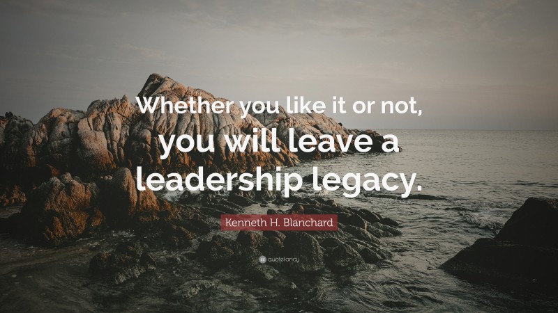 Kenneth H. Blanchard Quote: “Whether you like it or not, you will leave a leadership legacy.”