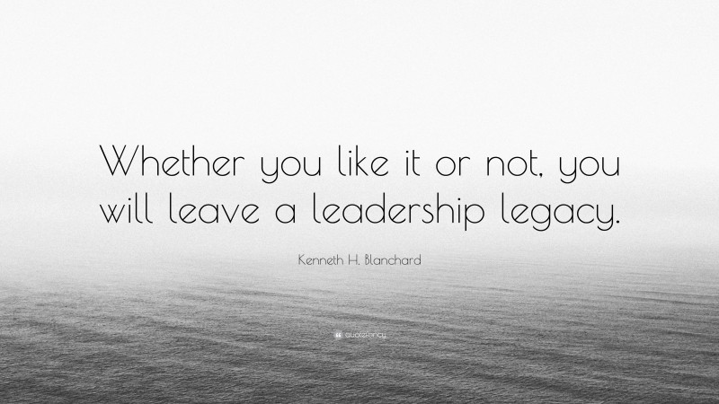 Kenneth H. Blanchard Quote: “Whether you like it or not, you will leave a leadership legacy.”