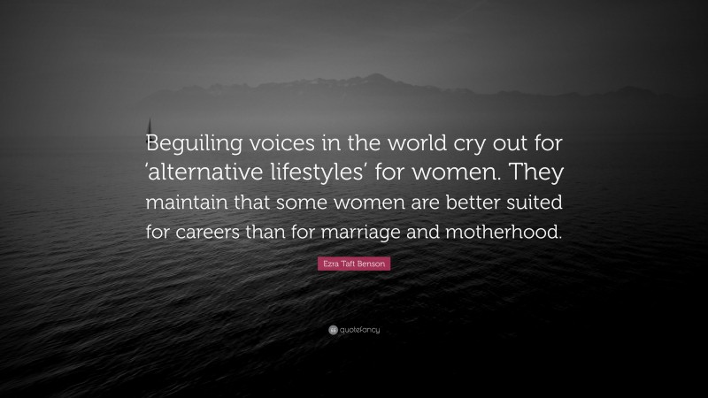 Ezra Taft Benson Quote: “Beguiling voices in the world cry out for ‘alternative lifestyles’ for women. They maintain that some women are better suited for careers than for marriage and motherhood.”