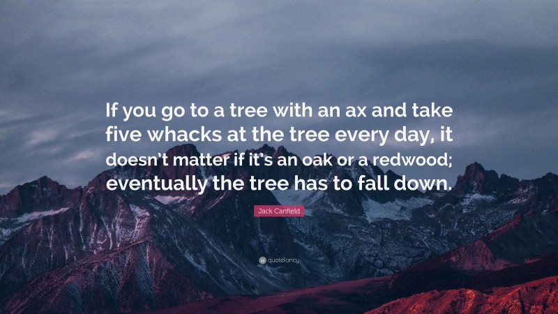 Jack Canfield Quote: “If you go to a tree with an ax and take five whacks at the tree every day, it doesn’t matter if it’s an oak or a redwood; eventually the tree has to fall down.”