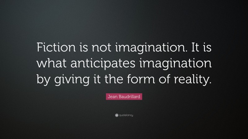 Jean Baudrillard Quote: “Fiction is not imagination. It is what anticipates imagination by giving it the form of reality.”
