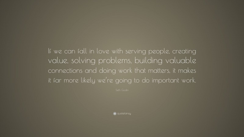 Seth Godin Quote: “If we can fall in love with serving people, creating value, solving problems, building valuable connections and doing work that matters, it makes it far more likely we’re going to do important work.”