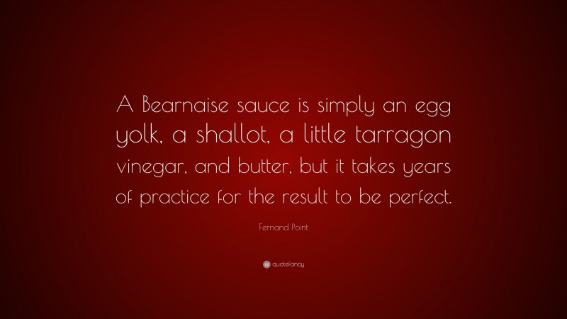 Fernand Point Quote: “A Bearnaise sauce is simply an egg yolk, a shallot, a little tarragon vinegar, and butter, but it takes years of practice for the result to be perfect.”
