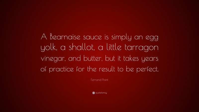 Fernand Point Quote: “A Bearnaise sauce is simply an egg yolk, a shallot, a little tarragon vinegar, and butter, but it takes years of practice for the result to be perfect.”