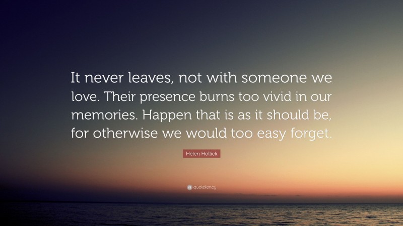 Helen Hollick Quote: “It never leaves, not with someone we love. Their presence burns too vivid in our memories. Happen that is as it should be, for otherwise we would too easy forget.”