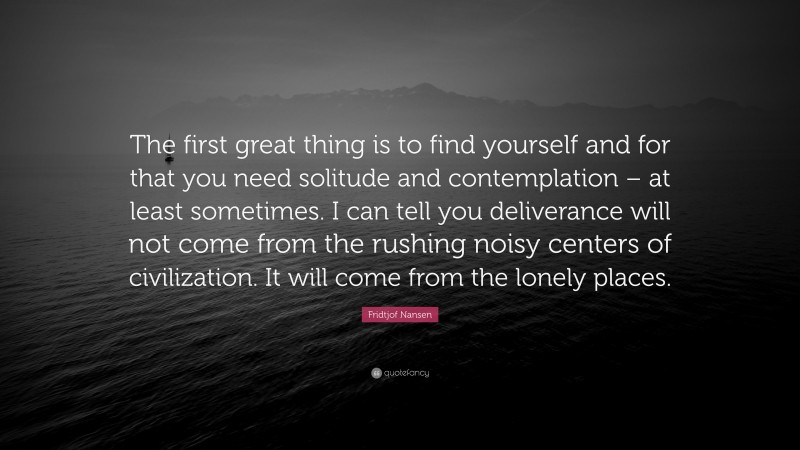 Fridtjof Nansen Quote: “The first great thing is to find yourself and for that you need solitude and contemplation – at least sometimes. I can tell you deliverance will not come from the rushing noisy centers of civilization. It will come from the lonely places.”