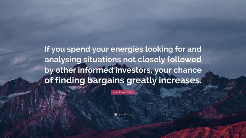 Joel Greenblatt Quote: “If you spend your energies looking for and analysing situations not closely followed by other informed investors, your chance of finding bargains greatly increases.”