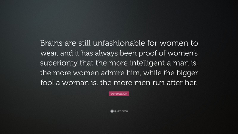 Dorothea Dix Quote: “Brains are still unfashionable for women to wear, and it has always been proof of women’s superiority that the more intelligent a man is, the more women admire him, while the bigger fool a woman is, the more men run after her.”