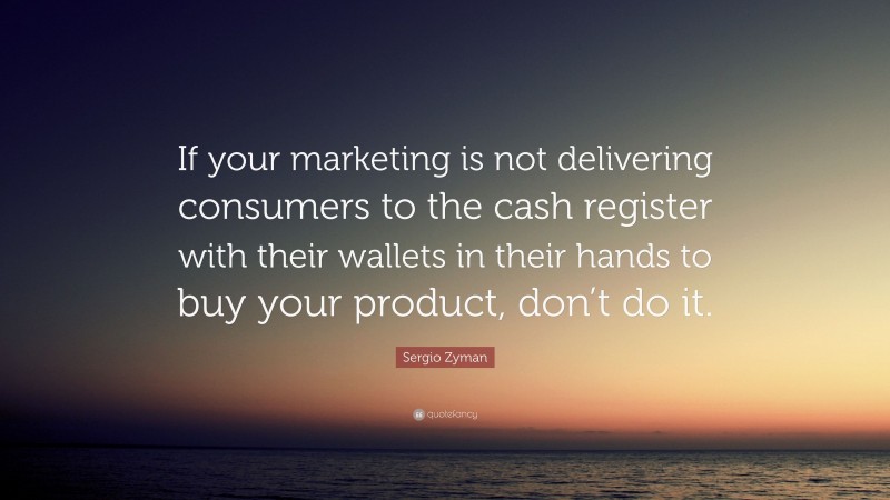 Sergio Zyman Quote: “If your marketing is not delivering consumers to the cash register with their wallets in their hands to buy your product, don’t do it.”