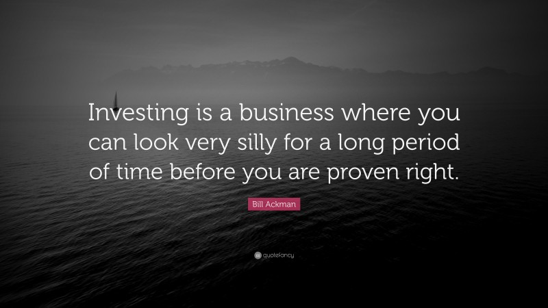 Bill Ackman Quote: “Investing is a business where you can look very silly for a long period of time before you are proven right.”