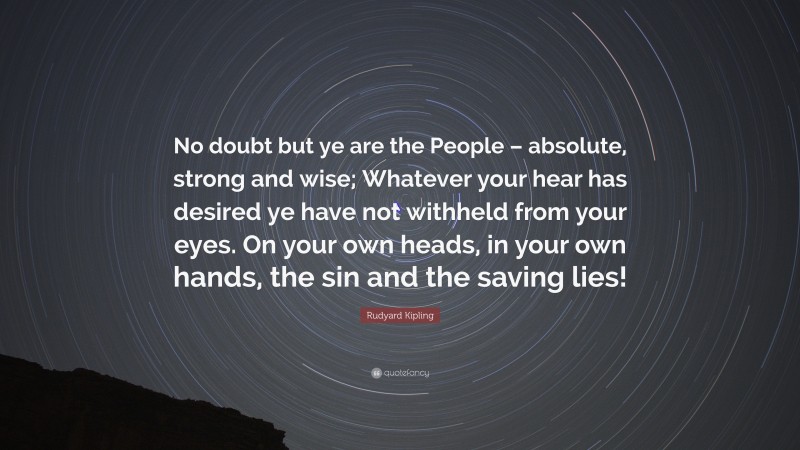 Rudyard Kipling Quote: “No doubt but ye are the People – absolute, strong and wise; Whatever your hear has desired ye have not withheld from your eyes. On your own heads, in your own hands, the sin and the saving lies!”