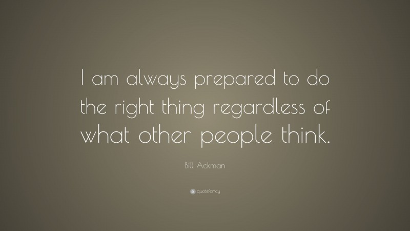Bill Ackman Quote: “I am always prepared to do the right thing regardless of what other people think.”