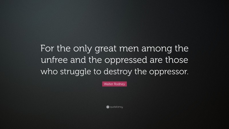 Walter Rodney Quote: “For the only great men among the unfree and the oppressed are those who struggle to destroy the oppressor.”