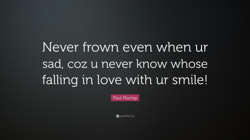 Paul Murray Quote: “Never frown even when ur sad, coz u never know whose falling in love with ur smile!”