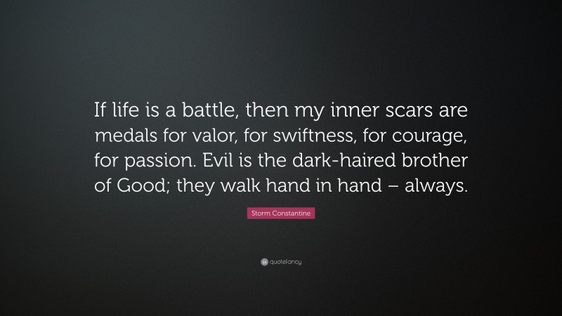 Storm Constantine Quote: “If life is a battle, then my inner scars are medals for valor, for swiftness, for courage, for passion. Evil is the dark-haired brother of Good; they walk hand in hand – always.”
