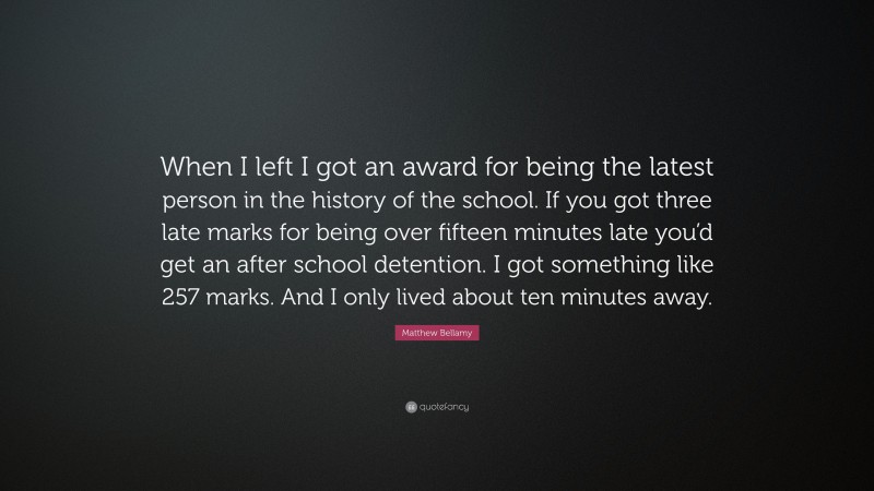 Matthew Bellamy Quote: “When I left I got an award for being the latest person in the history of the school. If you got three late marks for being over fifteen minutes late you’d get an after school detention. I got something like 257 marks. And I only lived about ten minutes away.”