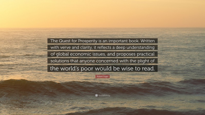 Robert Fogel Quote: “The Quest for Prosperity is an important book. Written with verve and clarity, it reflects a deep understanding of global economic issues, and proposes practical solutions that anyone concerned with the plight of the world’s poor would be wise to read.”