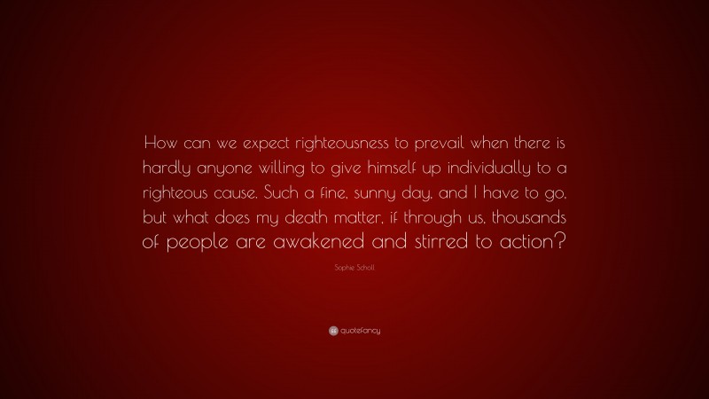 Sophie Scholl Quote: “How can we expect righteousness to prevail when there is hardly anyone willing to give himself up individually to a righteous cause. Such a fine, sunny day, and I have to go, but what does my death matter, if through us, thousands of people are awakened and stirred to action?”