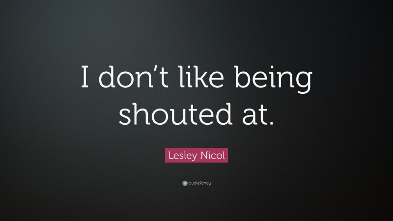 Lesley Nicol Quote: “I don’t like being shouted at.”