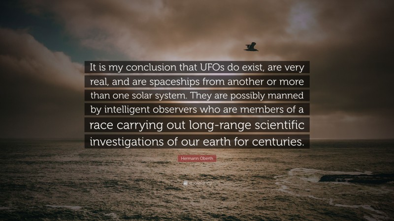 Hermann Oberth Quote: “It is my conclusion that UFOs do exist, are very real, and are spaceships from another or more than one solar system. They are possibly manned by intelligent observers who are members of a race carrying out long-range scientific investigations of our earth for centuries.”