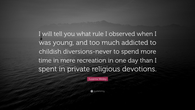 Susanna Wesley Quote: “I will tell you what rule I observed when I was young, and too much addicted to childish diversions-never to spend more time in mere recreation in one day than I spent in private religious devotions.”
