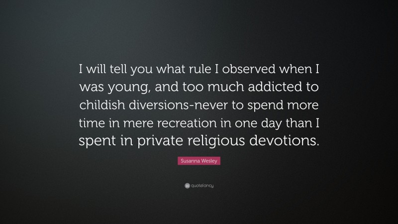 Susanna Wesley Quote: “I will tell you what rule I observed when I was young, and too much addicted to childish diversions-never to spend more time in mere recreation in one day than I spent in private religious devotions.”
