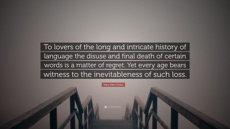 Mary Ellen Chase Quote: “To lovers of the long and intricate history of language the disuse and final death of certain words is a matter of regret. Yet every age bears witness to the inevitableness of such loss.”