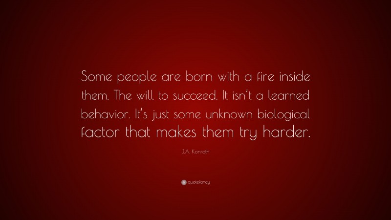 J.A. Konrath Quote: “Some people are born with a fire inside them. The will to succeed. It isn’t a learned behavior. It’s just some unknown biological factor that makes them try harder.”