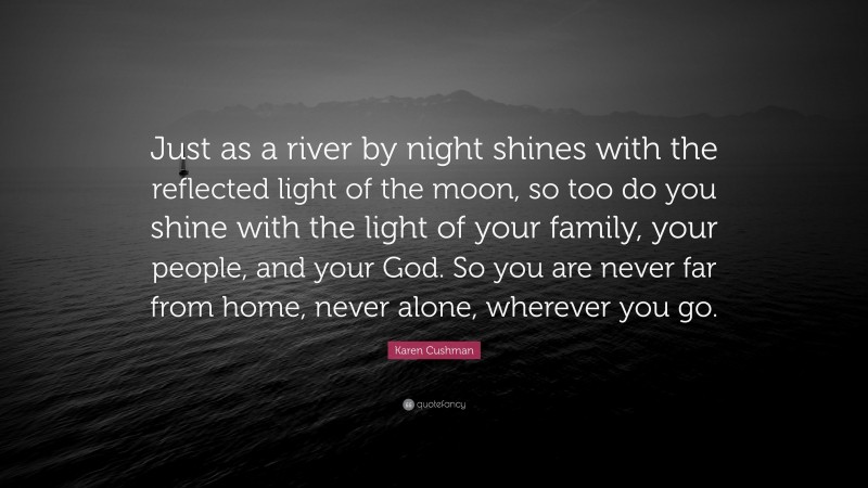 Karen Cushman Quote: “Just as a river by night shines with the reflected light of the moon, so too do you shine with the light of your family, your people, and your God. So you are never far from home, never alone, wherever you go.”