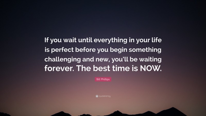 Bill Phillips Quote: “If you wait until everything in your life is perfect before you begin something challenging and new, you’ll be waiting forever. The best time is NOW.”