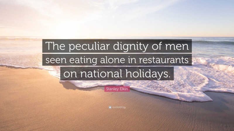 Stanley Elkin Quote: “The peculiar dignity of men seen eating alone in restaurants on national holidays.”