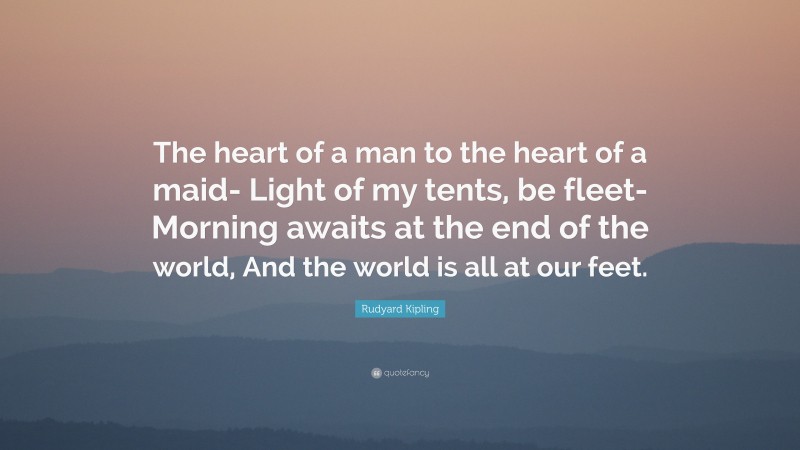 Rudyard Kipling Quote: “The heart of a man to the heart of a maid- Light of my tents, be fleet- Morning awaits at the end of the world, And the world is all at our feet.”