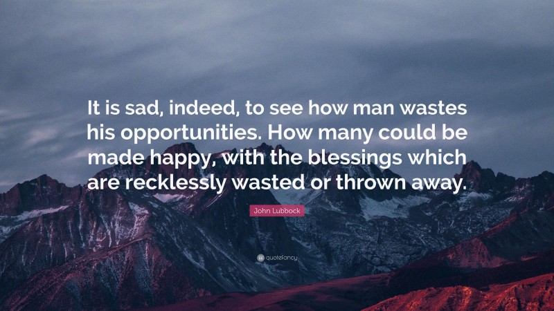 John Lubbock Quote: “It is sad, indeed, to see how man wastes his opportunities. How many could be made happy, with the blessings which are recklessly wasted or thrown away.”