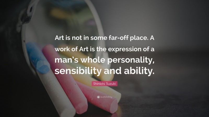 Shinichi Suzuki Quote: “Art is not in some far-off place. A work of Art is the expression of a man’s whole personality, sensibility and ability.”