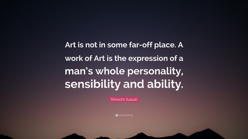 Shinichi Suzuki Quote: “Art is not in some far-off place. A work of Art is the expression of a man’s whole personality, sensibility and ability.”