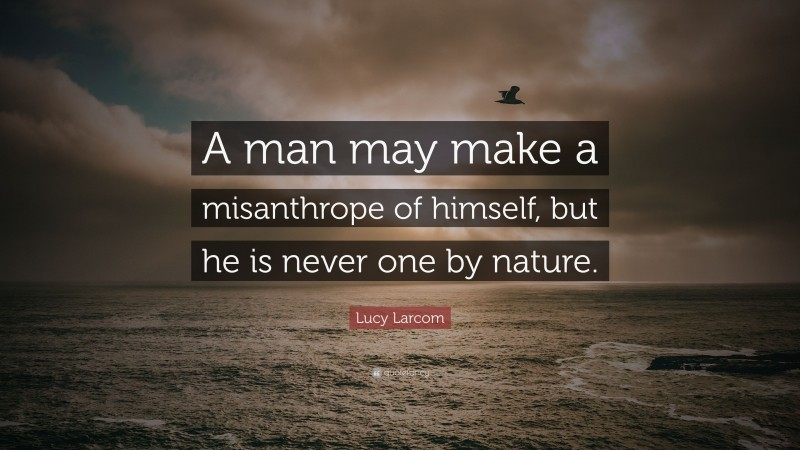 Lucy Larcom Quote: “A man may make a misanthrope of himself, but he is never one by nature.”