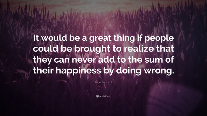 John Lubbock Quote: “It would be a great thing if people could be brought to realize that they can never add to the sum of their happiness by doing wrong.”