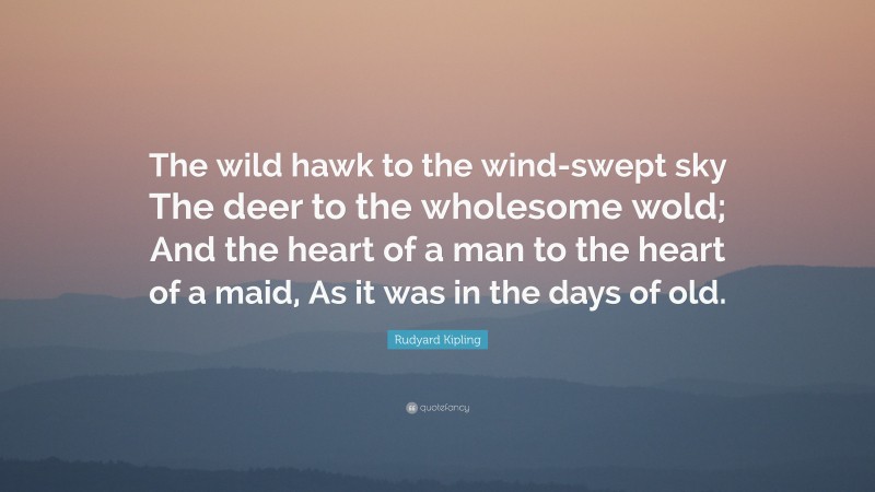 Rudyard Kipling Quote: “The wild hawk to the wind-swept sky The deer to the wholesome wold; And the heart of a man to the heart of a maid, As it was in the days of old.”