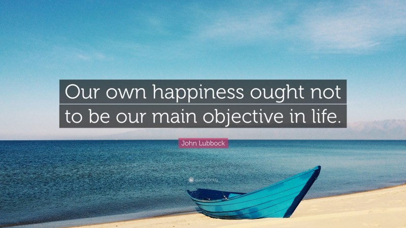 John Lubbock Quote: “Our own happiness ought not to be our main objective in life.”