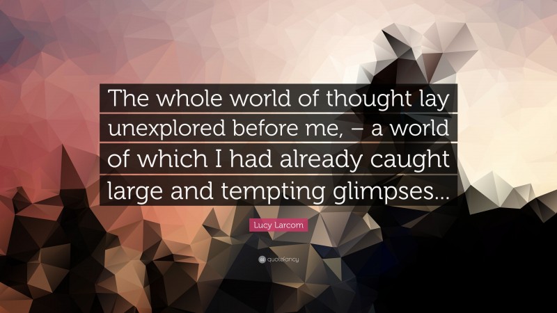 Lucy Larcom Quote: “The whole world of thought lay unexplored before me, – a world of which I had already caught large and tempting glimpses...”