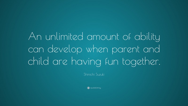 Shinichi Suzuki Quote: “An unlimited amount of ability can develop when parent and child are having fun together.”